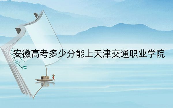 安徽高考多少分能上天津交通职业学院?附2022-2024年最低录取分数线