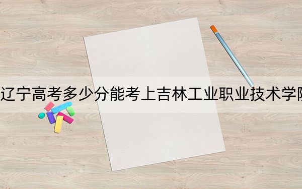 辽宁高考多少分能考上吉林工业职业技术学院?2024年历史类录取分215分 物理类最低359分