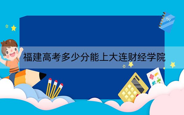 福建高考多少分能上大连财经学院?2024年历史类投档线436分 物理类录取分467分