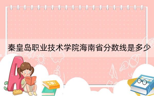 秦皇岛职业技术学院海南省分数线是多少?2025年海南考生参考