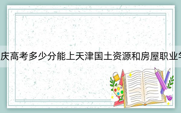 重庆高考多少分能上天津国土资源和房屋职业学院?附2022-2024年最低录取分数线