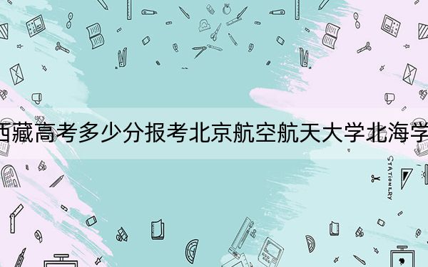 西藏高考多少分报考北京航空航天大学北海学院?2024年投档线分