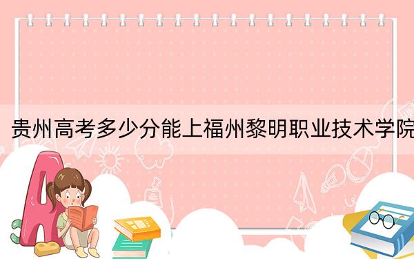 贵州高考多少分能上福州黎明职业技术学院?附2022-2024年最低录取分数线