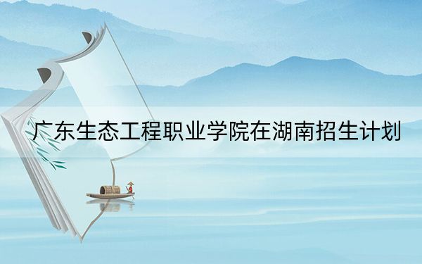 广东生态工程职业学院在湖南招生计划?学费是多少?录取分数线是多少?