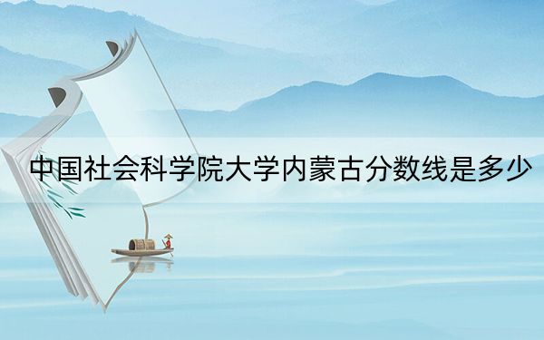 中国社会科学院大学内蒙古分数线是多少?2025年内蒙考生参考