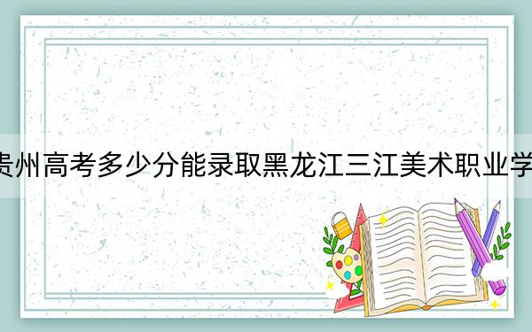 贵州高考多少分能录取黑龙江三江美术职业学院?附2022-2024年最低录取分数线