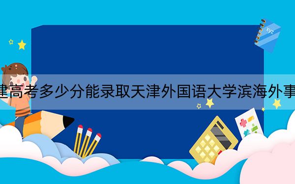 福建高考多少分能录取天津外国语大学滨海外事学院？附2022-2024年最低录取分数线