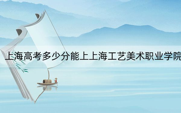 上海高考多少分能上上海工艺美术职业学院?2024年综合投档线232分