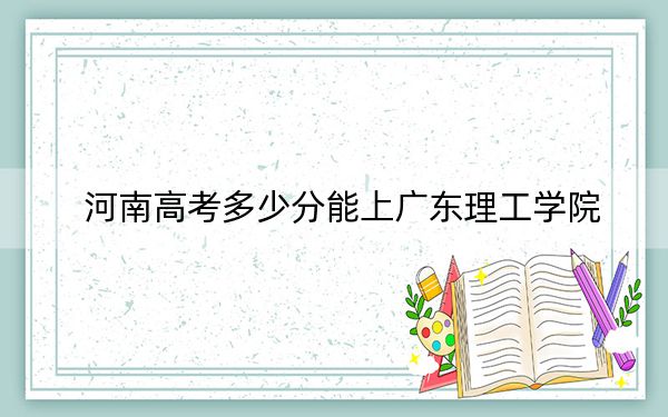 河南高考多少分能上广东理工学院?附2022-2024年最低录取分数线