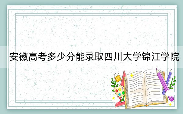 安徽高考多少分能录取四川大学锦江学院?附2022-2024年最低录取分数线