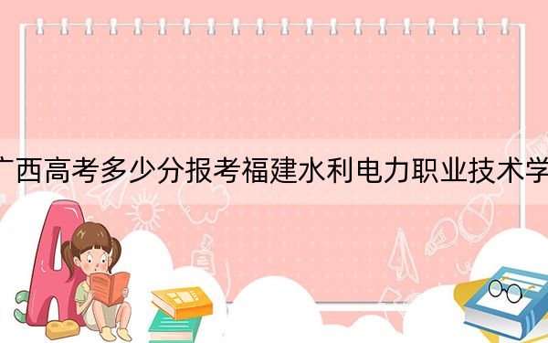 广西高考多少分报考福建水利电力职业技术学院?附2022-2024年最低录取分数线