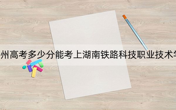 贵州高考多少分能考上湖南铁路科技职业技术学院?2024年历史类最低432分 物理类投档线379分