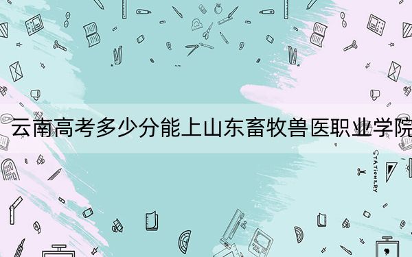 云南高考多少分能上山东畜牧兽医职业学院?附2022-2024年最低录取分数线