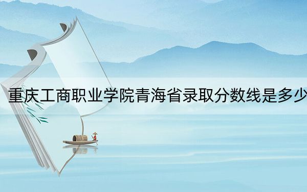重庆工商职业学院青海省录取分数线是多少?2025年青海考生参考