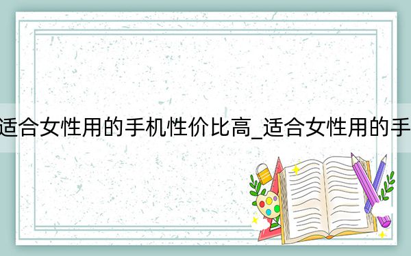 适合女性用的手机性价比高_适合女性用的手机