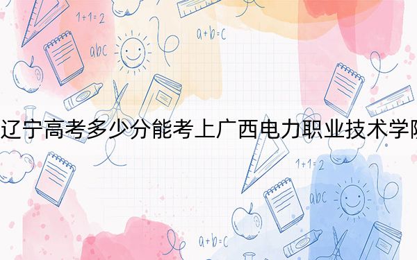辽宁高考多少分能考上广西电力职业技术学院?附2022-2024年最低录取分数线