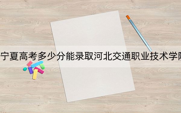 宁夏高考多少分能录取河北交通职业技术学院?附2022-2024年最低录取分数线