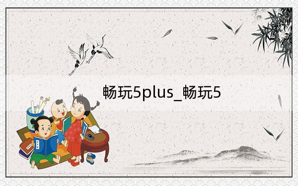 畅玩5plus_畅玩5
