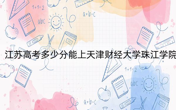 江苏高考多少分能上天津财经大学珠江学院?2024年历史类投档线482分 物理类录取分467分