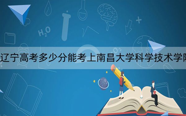 辽宁高考多少分能考上南昌大学科学技术学院?2024年历史类投档线405分 物理类投档线439分