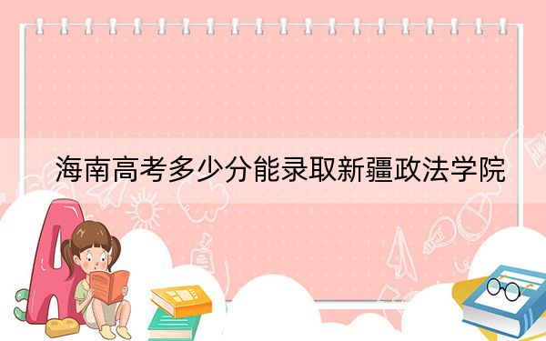 海南高考多少分能录取新疆政法学院?附2022-2024年院校最低投档线