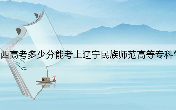 广西高考多少分能考上辽宁民族师范高等专科学校?附2022-2024年最低录取分数线