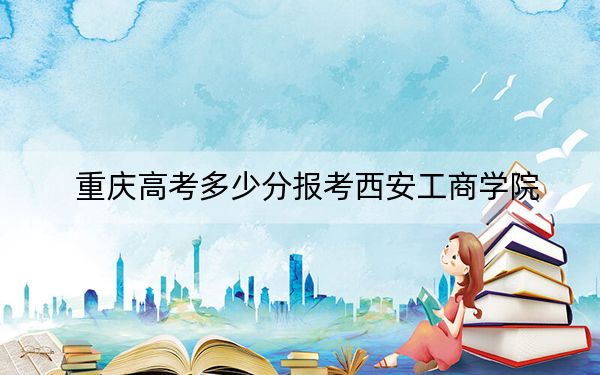 重庆高考多少分报考西安工商学院?2024年历史类投档线436分 物理类录取分439分