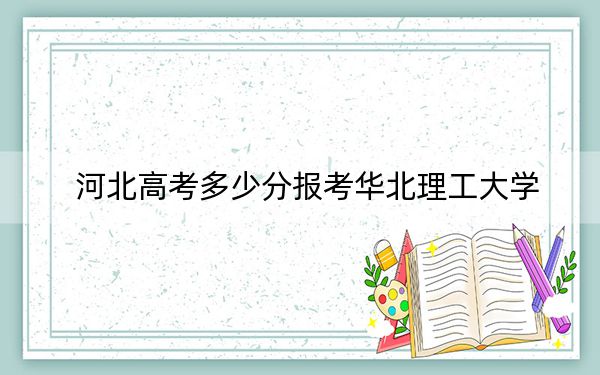 河北高考多少分报考华北理工大学?2024年历史类录取分528分 物理类投档线512分