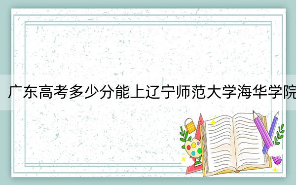 广东高考多少分能上辽宁师范大学海华学院?2024年历史类录取分471分 物理类最低472分