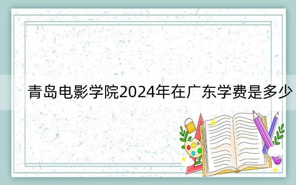 青岛电影学院2024年在广东学费是多少?广东考生2025年参考