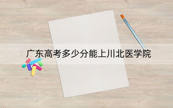 广东高考多少分能上川北医学院？附2022-2024年最低录取分数线