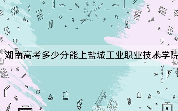 湖南高考多少分能上盐城工业职业技术学院？2024年历史类投档线333分 物理类364分