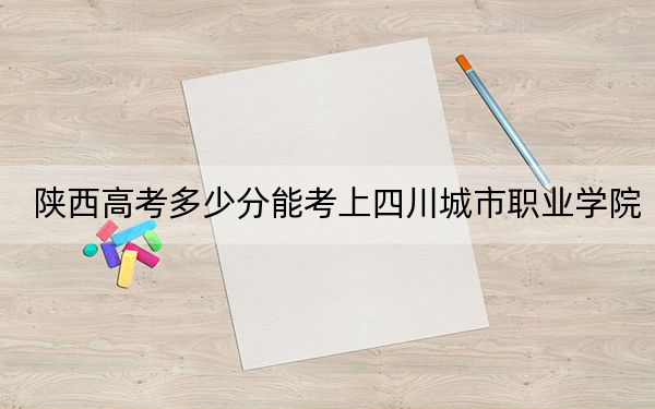 陕西高考多少分能考上四川城市职业学院?附2022-2024年最低录取分数线