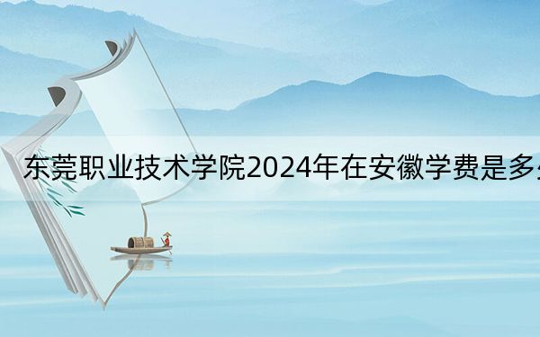 东莞职业技术学院2024年在安徽学费是多少?安徽考生2025年参考