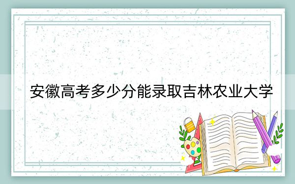 安徽高考多少分能录取吉林农业大学?2024年历史类500分 物理类录取分487分