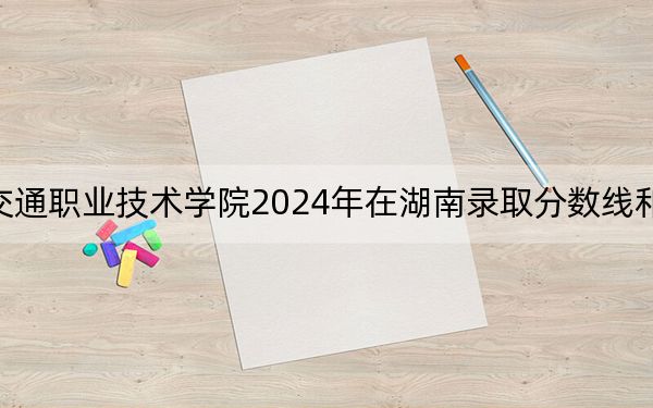 安徽交通职业技术学院2024年在湖南录取分数线和招生计划