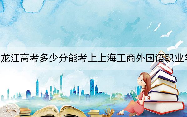黑龙江高考多少分能考上上海工商外国语职业学院?2024年历史类投档线207分 物理类最低212分
