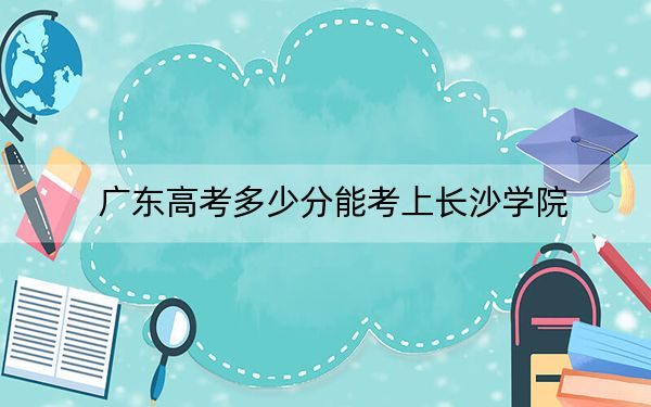 广东高考多少分能考上长沙学院？2024年历史类录取分503分 物理类最低517分
