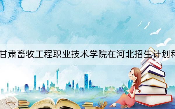2024年甘肃畜牧工程职业技术学院在河北招生计划和学费是多少?录取分数线是多少?