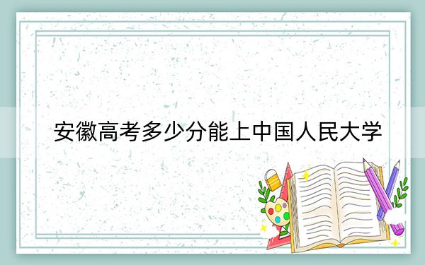 安徽高考多少分能上中国人民大学？附2022-2024年最低录取分数线