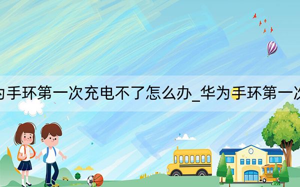 华为手环第一次充电不了怎么办_华为手环第一次充电