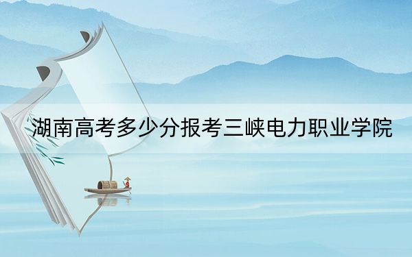 湖南高考多少分报考三峡电力职业学院?2024年历史类投档线392分 物理类录取分411分