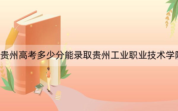 贵州高考多少分能录取贵州工业职业技术学院?2024年历史类最低207分 物理类最低264分