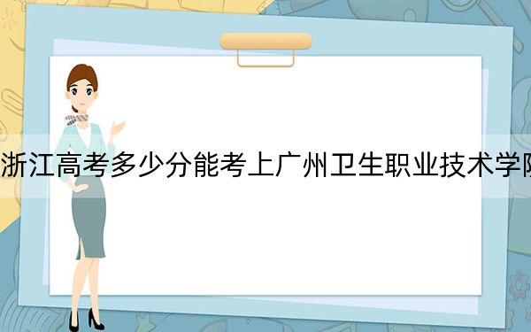 浙江高考多少分能考上广州卫生职业技术学院?附2022-2024年最低录取分数线