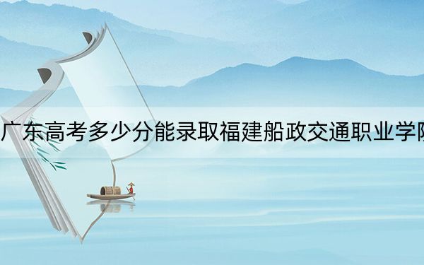 广东高考多少分能录取福建船政交通职业学院?2024年历史类最低391分 物理类最低402分
