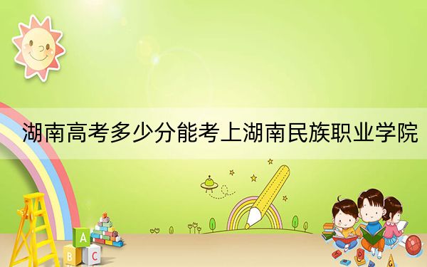 湖南高考多少分能考上湖南民族职业学院？2024年历史类投档线333分 物理类录取分347分