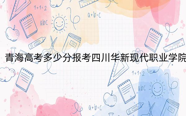 青海高考多少分报考四川华新现代职业学院?2024年文科录取分271分 理科最低228分