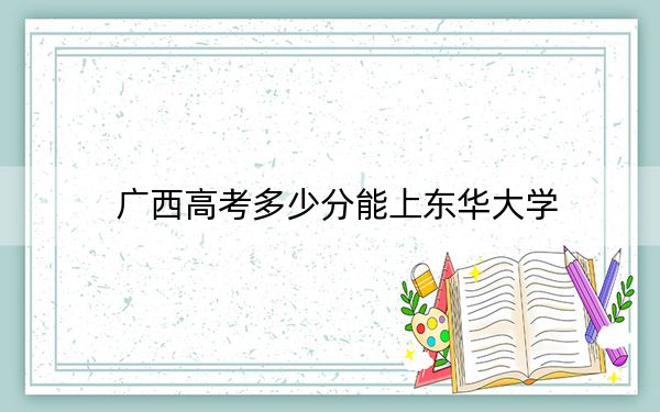 广西高考多少分能上东华大学?附2022-2024年最低录取分数线
