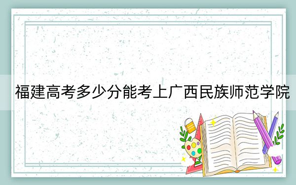 福建高考多少分能考上广西民族师范学院?2024年历史类录取分469分 物理类投档线504分