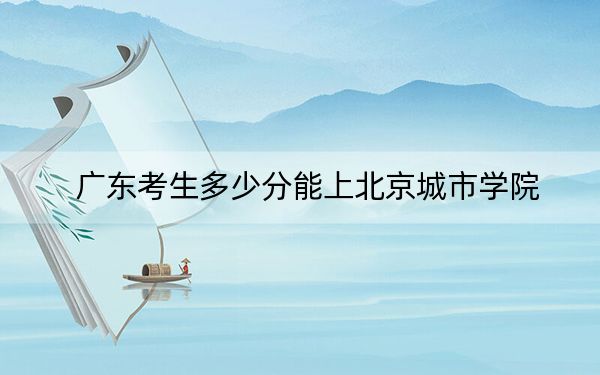 广东考生多少分能上北京城市学院？附近三年最低院校投档线